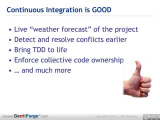 Continuous Integration is GOOD

  •   Live “weather forecast” of the project
  •   Detect and resolve conflicts earlier
  •   Bring TDD to life
  •   Enforce collective code ownership
  •   … and much more




review.GerritForge™.com       Copyright © 2012 – LMIT Software
 