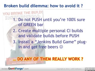 Broken build dilemma: how to avoid it ?


         1. Do not PUSH until you’re 100% sure
            of GREEN bar
         2. Create multiple personal CI builds
            and validate builds before PUSH
         3. Install a “Jenkins Build Game” plug-
            in and get free beers 

         … DO ANY OF THEM REALLY WORK ?

review.GerritForge™.com         Copyright © 2012 – LMIT Software
 