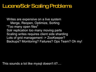 Lucene/Solr Scaling Problems Writes are expensive on a live system Merge, Reopen, Optimize, Sorting "Too many open files" Solr replication too many moving parts Scaling writes requires client side sharding Lots of grid management -> ZooKeeper? Backups? Monitoring? Failures? Ops Team? Oh my! This sounds a lot like mysql doesn't it?.... 
