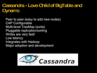 Cassandra - Love Child of BigTable and Dynamo Peer to peer (easy to add new nodes) CAP Configurable Multi-level TreeMap (sorta) Pluggable replication/sorting Writes are very fast! Low latency  Integrates with Hadoop  Major adoption and development 
