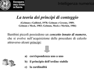 Intelligenza numerica
La teoria dei principi di conteggio
(Gelman e Gallistel, 1978; Gelman e Greeno, 1989;
Gelman e Meck, 1983; Gelman, Meck e Merkin, 1986)
Bambini piccoli possiedono un concetto innato di numero,
che si evolve nell’acquisizione delle procedure di calcolo
attraverso alcuni principi:
a) corrispondenza uno a uno
b) il principio dell’ordine stabile
c) la cardinalità
 