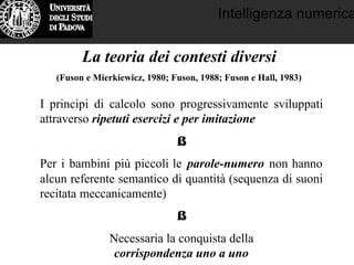 Intelligenza numerica
La teoria dei contesti diversi
(Fuson e Mierkiewicz, 1980; Fuson, 1988; Fuson e Hall, 1983)
I principi di calcolo sono progressivamente sviluppati
attraverso ripetuti esercizi e per imitazione
⇓
Per i bambini più piccoli le parole-numero non hanno
alcun referente semantico di quantità (sequenza di suoni
recitata meccanicamente)
⇓
Necessaria la conquista della
corrispondenza uno a uno
 
