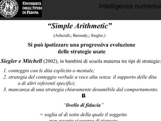 Intelligenza numerica
“Simple Arithmetic”
(Ashcraft,; Baroody,; Siegler,)
Si può ipotizzare una progressiva evoluzione
delle strategie usate
Siegler e Mitchell (2002), in bambini di scuola materna tre tipi di strategie:
1. conteggio con le dita esplicito o mentale;
2. strategia del conteggio verbale a voce alta senza il supporto delle dita
o di altri referenti specifici;
3. mancanza di una strategia chiaramente desumibile dal comportamento.
⇓
“livello di fiducia”
= soglia al di sotto della quale il soggetto
non avverte sicurezza di risposta
 