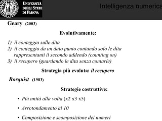 Intelligenza numerica
Geary (2003)
Evolutivamente:
1) il conteggio sulle dita
2) il conteggio da un dato punto contando solo le dita
rappresentanti il secondo addendo (counting on)
3) il recupero (guardando le dita senza contarle)
Strategia più evoluta: il recupero
Borquist (1983)
Strategie costruttive:
• Più unità alla volta (x2 x3 x5)
• Arrotondamento al 10
• Composizione e scomposizione dei numeri
 