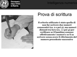 Intelligenza numerica
Prova di scrittura
Il criterio utilizzato è stato quello di
non far scrivere due numeri
consecutivi (es. 2 e poi 3), ma numeri
distanti tra loro (es. 1 e poi 4) per
verificare se il bambino conosce
effettivamente i numeri e se li sa
scrivere senza avere il riferimento del
numero precedente-successivo
 