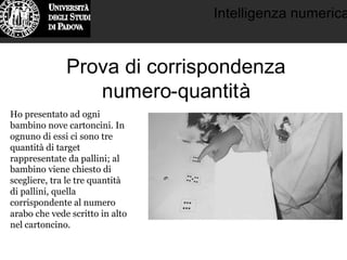 Intelligenza numerica
Prova di corrispondenza
numero-quantità
Ho presentato ad ogni
bambino nove cartoncini. In
ognuno di essi ci sono tre
quantità di target
rappresentate da pallini; al
bambino viene chiesto di
scegliere, tra le tre quantità
di pallini, quella
corrispondente al numero
arabo che vede scritto in alto
nel cartoncino.
 
