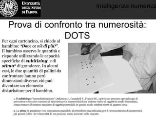 Intelligenza numerica
Prova di confronto tra numerosità:
DOTSPer ogni cartoncino, si chiede al
bambino: “Dove ce n’è di più?”.
Il bambino osserva le quantità e
risponde utilizzando le capacità
specifiche di subitizing1 e di
stima2 di grandezze. In alcuni
casi, le due quantità di pallini da
confrontare hanno però
dimensioni diverse: ciò può
diventare un elemento
disturbatore per il bambino.
1. Il subitizing o “immediatizzazione” [Atkinson J., Campbell F., Francis M., 1976] è un processo specializzato di
percezione visiva che consente di determinare la numerosità di un insieme visivo di oggetti in modo immediato,
senza contare; il numero massimo di oggetti percepibili in questo modo sembra essere di quattro circa.
2. La stima di grandezze è un meccanismo parallelo al precedente ma utilizzato per il riconoscimento di numerosità
più grandi (oltre i 6-7 elementi). E’ un processo meno accurato nelle risposte.
 