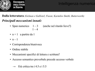 Intelligenza numerica
Dalla letteratura (Gelman e Gallistel; Fuson; Karmilov Smith; Butterworth)
Principali meccanismi innati:
• Span numerico 1 – 3 (anche nel ritardo lieve?)
1 – 4
• n + 1 a partire da 1
• n – 1
• Corrispondenza biunivoca
• Ordine stabile
• Meccanismi specifici di lettura e scrittura?
• Accesso semantico preverbale precede accesso verbale
→ Età critica tra i 4.5 e i 5.5
 