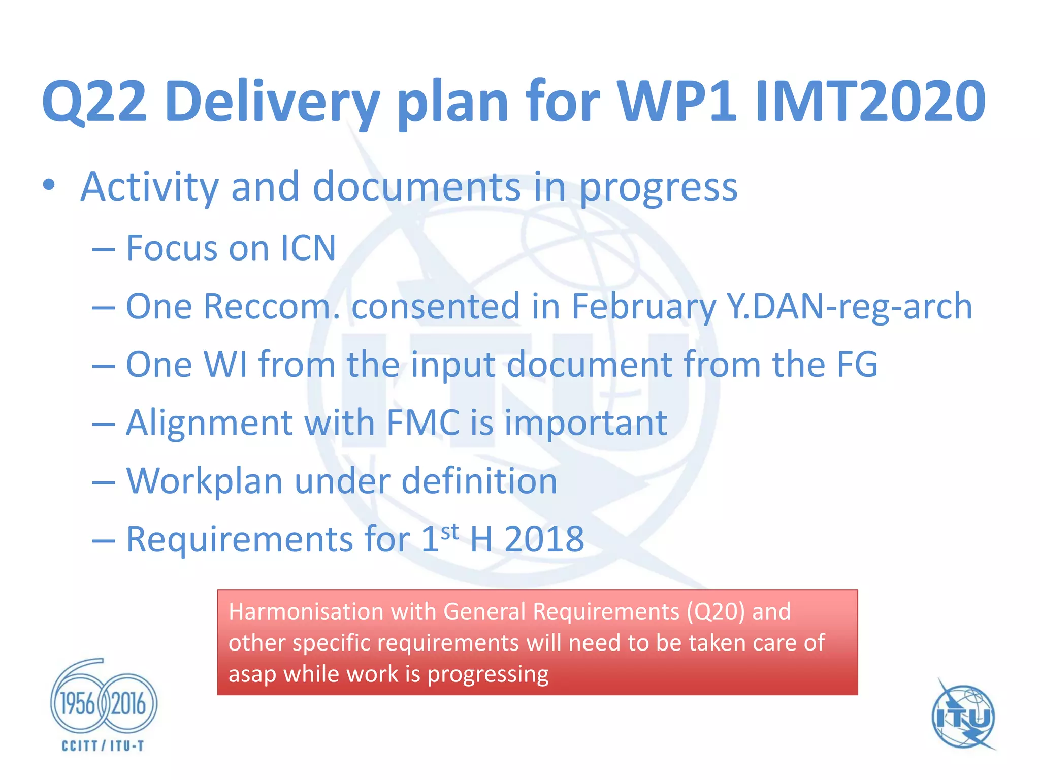 Q22 Delivery plan for WP1 IMT2020
• Activity and documents in progress
– Focus on ICN
– One Reccom. consented in February Y.DAN-reg-arch
– One WI from the input document from the FG
– Alignment with FMC is important
– Workplan under definition
– Requirements for 1st H 2018
Harmonisation with General Requirements (Q20) and
other specific requirements will need to be taken care of
asap while work is progressing
Harmonisation with General Requirements (Q20) and
other specific requirements will need to be taken care of
asap while work is progressing
 