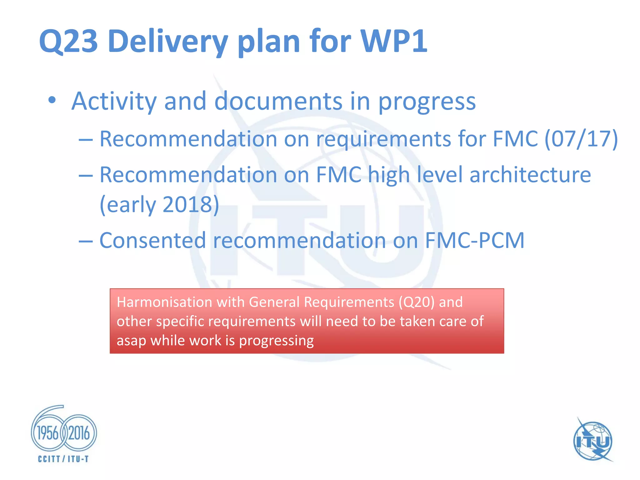 Q23 Delivery plan for WP1
• Activity and documents in progress
– Recommendation on requirements for FMC (07/17)
– Recommendation on FMC high level architecture
(early 2018)
– Consented recommendation on FMC-PCM
Harmonisation with General Requirements (Q20) and
other specific requirements will need to be taken care of
asap while work is progressing
Harmonisation with General Requirements (Q20) and
other specific requirements will need to be taken care of
asap while work is progressing
 