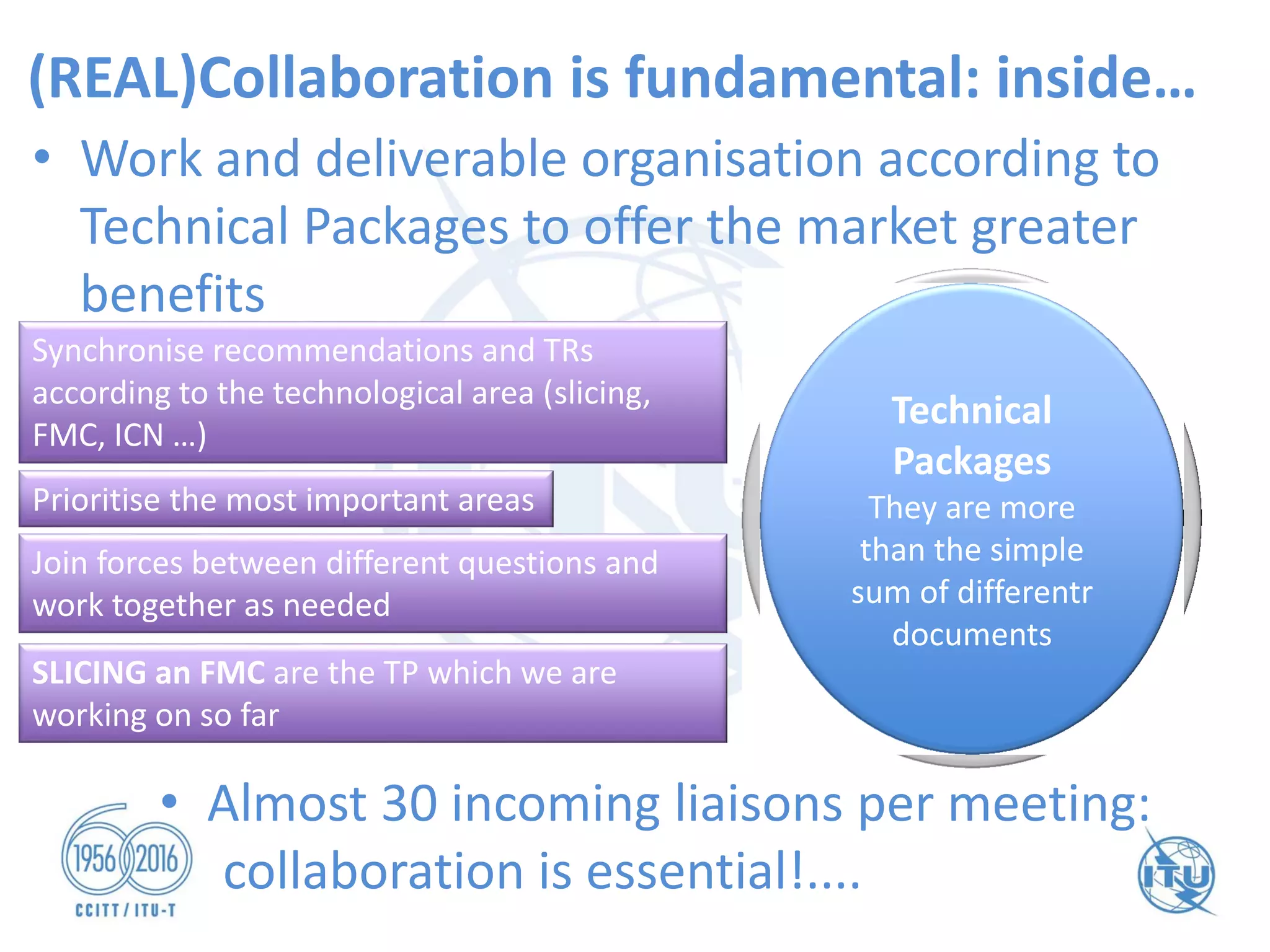 Joint meetings and
cross - fertilisation
(REAL)Collaboration is fundamental: inside…
• Work and deliverable organisation according to
Technical Packages to offer the market greater
benefits
Synchronise recommendations and TRs
according to the technological area (slicing,
FMC, ICN …)
Prioritise the most important areas
Join forces between different questions and
work together as needed
Technical
Packages
They are more
than the simple
sum of differentr
documents
• Almost 30 incoming liaisons per meeting:
collaboration is essential!....
SLICING an FMC are the TP which we are
working on so far
 