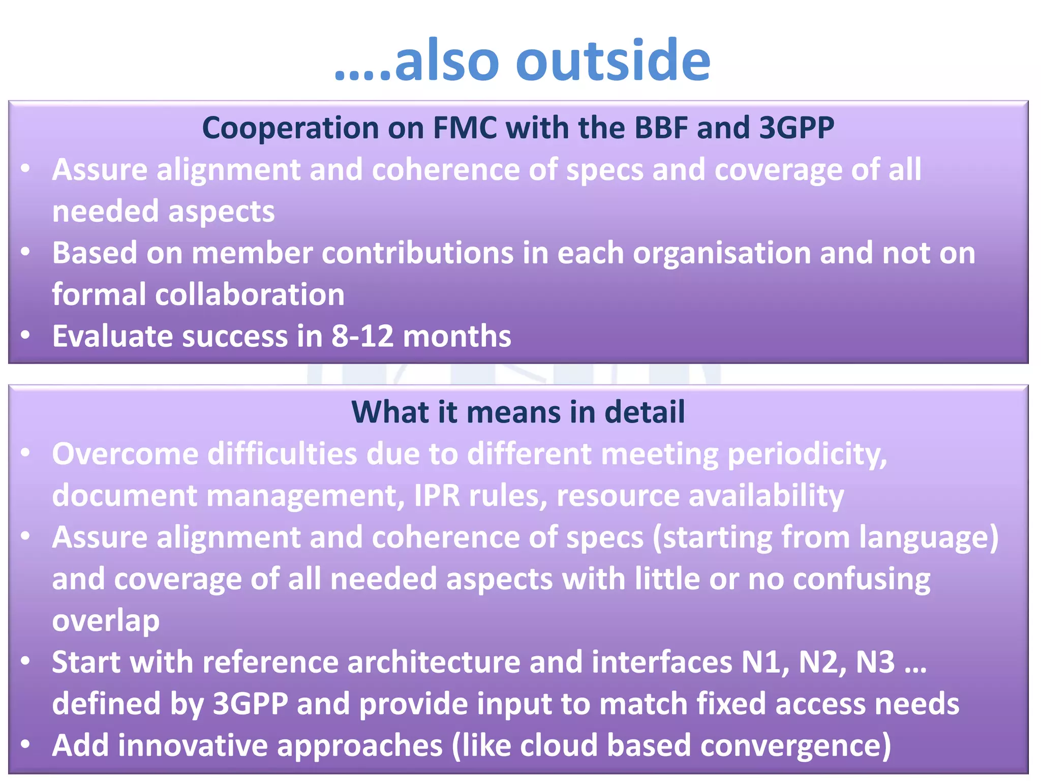 ….also outside
Cooperation on FMC with the BBF and 3GPP
• Assure alignment and coherence of specs and coverage of all
needed aspects
• Based on member contributions in each organisation and not on
formal collaboration
• Evaluate success in 8-12 months
What it means in detail
• Overcome difficulties due to different meeting periodicity,
document management, IPR rules, resource availability
• Assure alignment and coherence of specs (starting from language)
and coverage of all needed aspects with little or no confusing
overlap
• Start with reference architecture and interfaces N1, N2, N3 …
defined by 3GPP and provide input to match fixed access needs
• Add innovative approaches (like cloud based convergence)
 