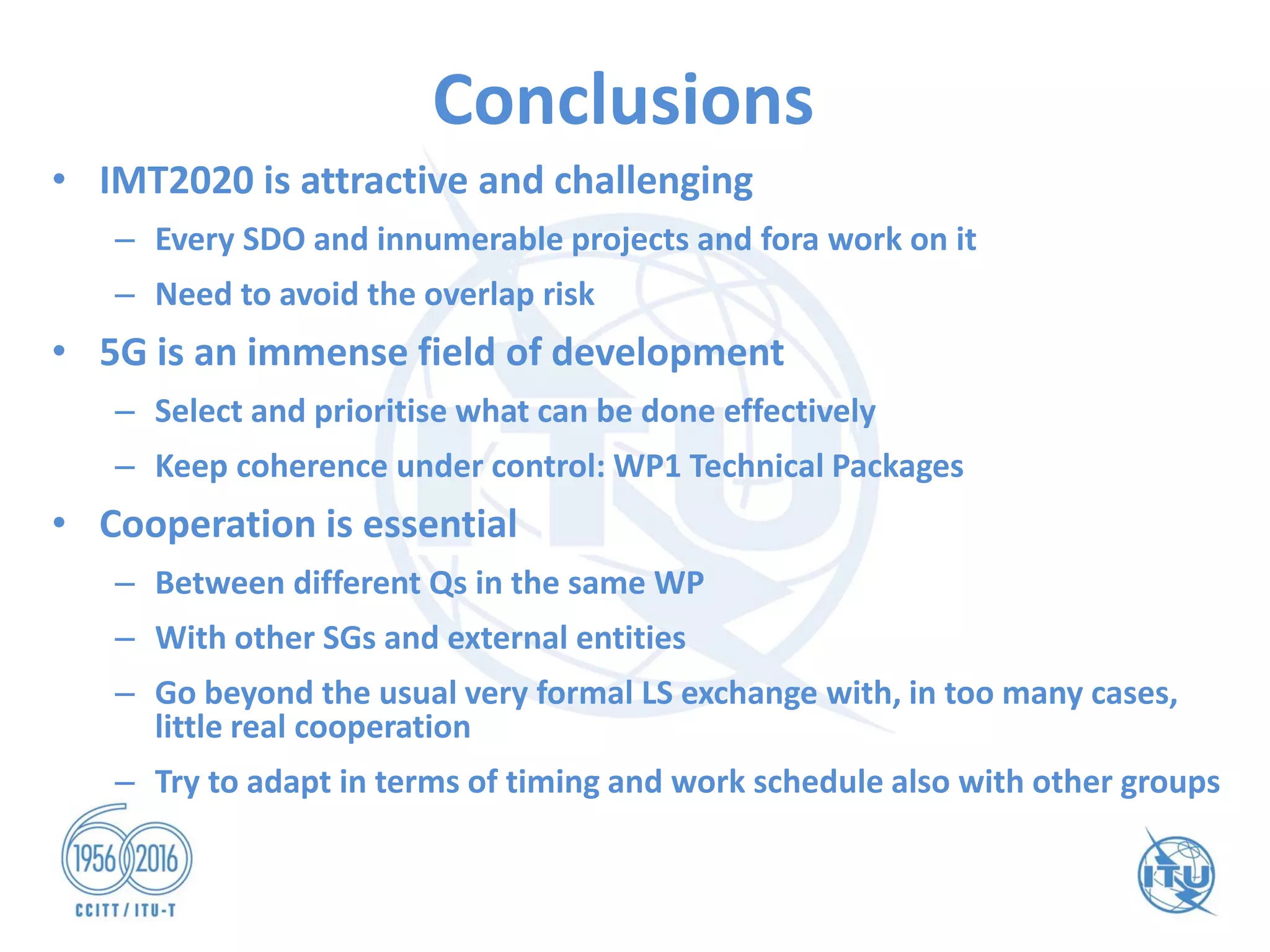 Conclusions
• IMT2020 is attractive and challenging
– Every SDO and innumerable projects and fora work on it
– Need to avoid the overlap risk
• 5G is an immense field of development
– Select and prioritise what can be done effectively
– Keep coherence under control: WP1 Technical Packages
• Cooperation is essential
– Between different Qs in the same WP
– With other SGs and external entities
– Go beyond the usual very formal LS exchange with, in too many cases,
little real cooperation
– Try to adapt in terms of timing and work schedule also with other groups
 