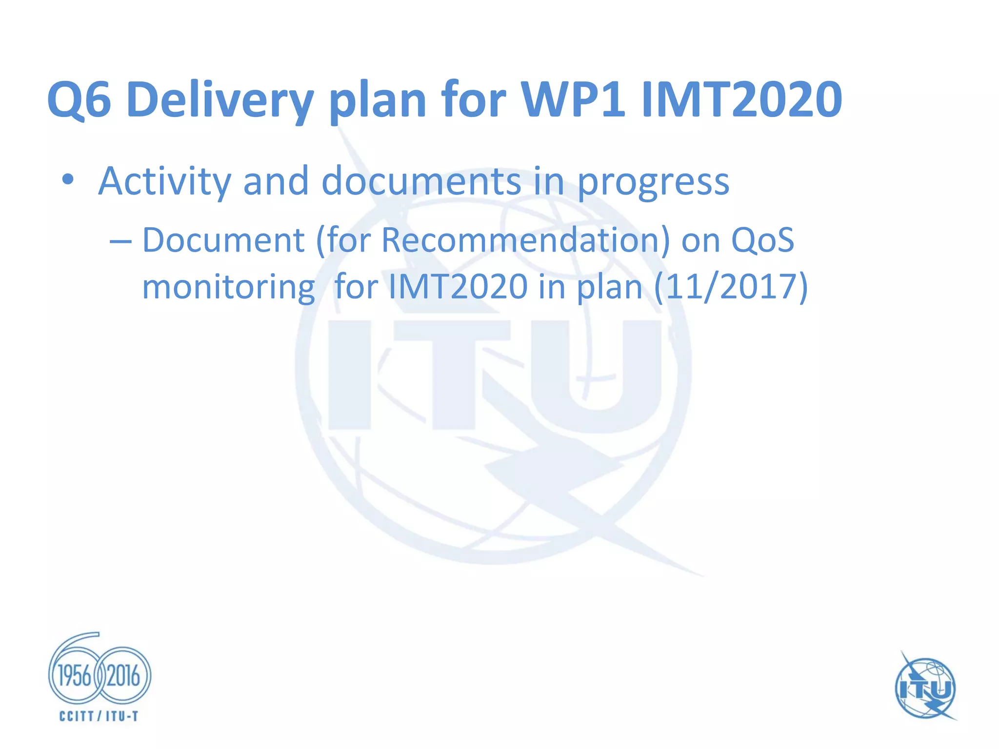Q6 Delivery plan for WP1 IMT2020
• Activity and documents in progress
– Document (for Recommendation) on QoS
monitoring for IMT2020 in plan (11/2017)
 
