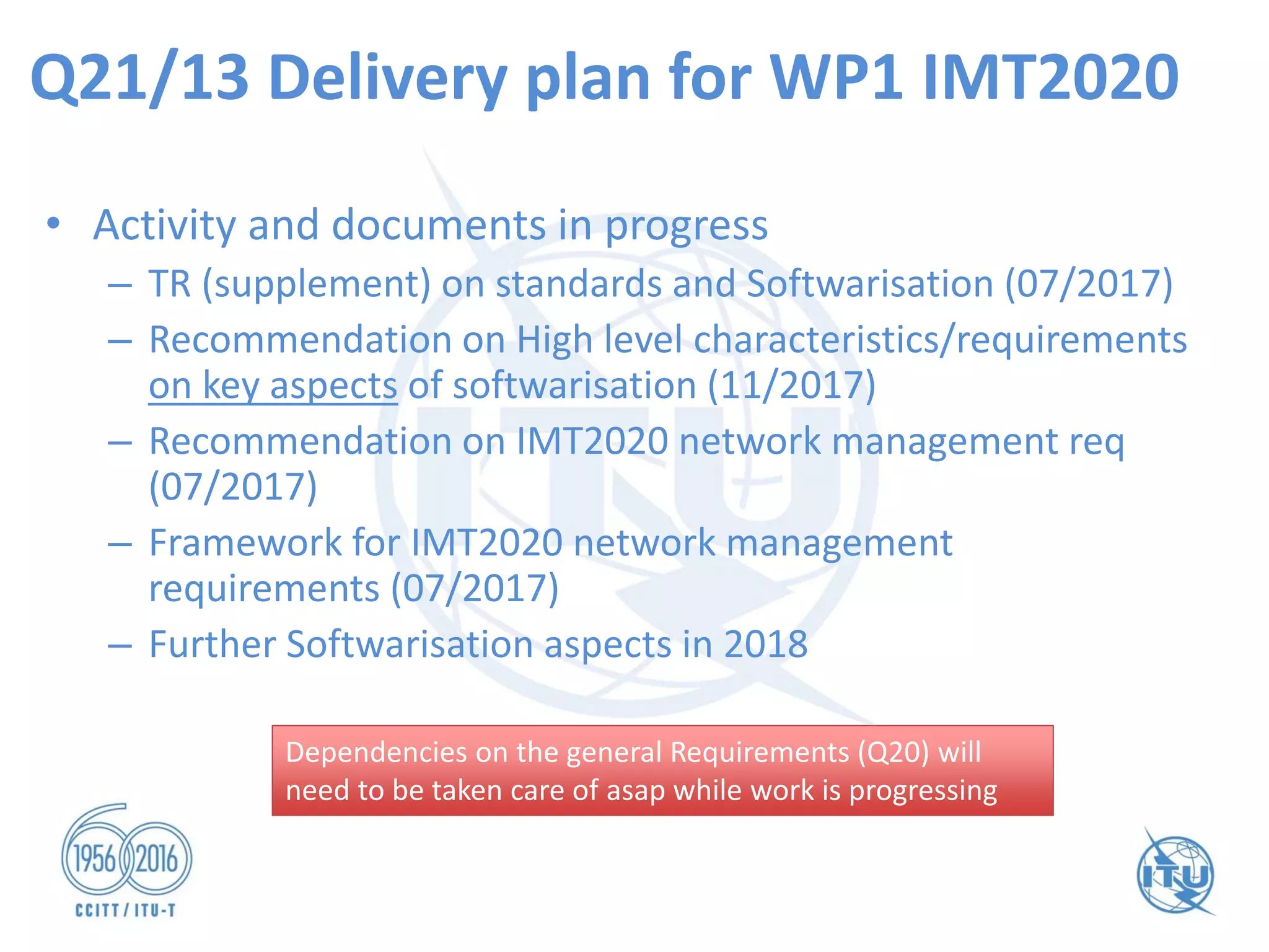 Q21/13 Delivery plan for WP1 IMT2020
• Activity and documents in progress
– TR (supplement) on standards and Softwarisation (07/2017)
– Recommendation on High level characteristics/requirements
on key aspects of softwarisation (11/2017)
– Recommendation on IMT2020 network management req
(07/2017)
– Framework for IMT2020 network management
requirements (07/2017)
– Further Softwarisation aspects in 2018
Dependencies on the general Requirements (Q20) will
need to be taken care of asap while work is progressing
Dependencies on the general Requirements (Q20) will
need to be taken care of asap while work is progressing
 