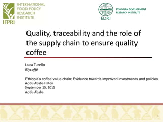ETHIOPIAN DEVELOPMENT
RESEARCH INSTITUTE
Quality, traceability and the role of
the supply chain to ensure quality
coffee
Luca Turello
illycaffè
Ethiopia’s coffee value chain: Evidence towards improved investments and policies
Addis Ababa Hilton
September 15, 2015
Addis Ababa
1
 