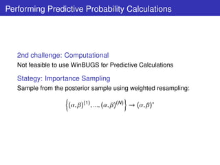 Performing Predictive Probability Calculations




   2nd challenge: Computational
   Not feasible to use WinBUGS for Predictive Calculations

   Stategy: Importance Sampling
   Sample from the posterior sample using weighted resampling:

                     (α, β)(1) , ..., (α, β)(N ) → (α, β)∗
 