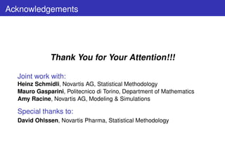 Acknowledgements




              Thank You for Your Attention!!!

  Joint work with:
  Heinz Schmidli, Novartis AG, Statistical Methodology
  Mauro Gasparini, Politecnico di Torino, Department of Mathematics
  Amy Racine, Novartis AG, Modeling  Simulations

  Special thanks to:
  David Ohlssen, Novartis Pharma, Statistical Methodology
 