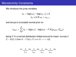 Monotonicity Constraints
   We introduce the jump variables

                       δk = log(αk ) − log(αk −1 ) ≥ 0
                                δk       0 iff αk > αk +1

   and we put a truncated normal prior on
                   4
          δsum =        δk = log(α1 ) − log(α5 ) ∼ T N(µsum , σ2 )
                                                               sum
                   1

   being T N a normal distribution folded around its mean: formally if
   Z ∼ N(0, 1) then X ∼ T N(ν, τ2 ) ⇐⇒ X = ν + τ|Z |



                   α1     ≥ α2       ≥ α3      ≥ α4      ≥ α5
                         δ1,m     δ2,m        δ3,m      δ4,m
 