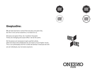OneplusOne:
We all have learned in school that one plus one gives two,
but this is not correct anymore, or at least for us.

One plus one gives three, ten, hundred, thousand.
Times are changing and cause-effect we do the same.

All the pieces are necessary to get a perfect whole,
when we share and collaborate we can reach a much higher result.
This is our philosophy and this is what we believe in because we still
are all individuals, but not alone anymore.
 