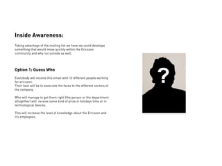 Inside Awareness:
Taking advantage of the mailing list we have we could develope
something that would move quickly within the Ericsson
community and why not outside as well.




Option 1: Guess Who
Everybody will receive this email with 12 different people working
for ericsson.
Their task will be to associate the faces to the different sectors of
the company.

Who will manage to get them right (the person or the department
altogether) will receive some kind of prize in holidays time or in
technological devices.

This will increase the level of knowledge about the Ericsson and
it’s employees.
 