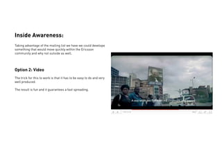 Inside Awareness:
Taking advantage of the mailing list we have we could develope
something that would move quickly within the Ericsson
community and why not outside as well.




Option 2: Video
The trick for this to work is that it has to be easy to do and very
well produced.

The result is fun and it guarantees a fast spreading.
 