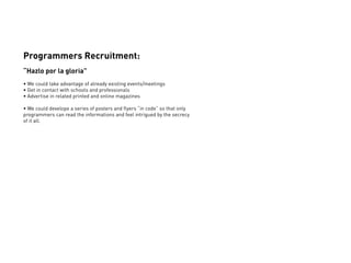 Programmers Recruitment:
“Hazlo por la gloria”
• We could take advantage of already existing events/meetings
• Get in contact with schools and professionals
• Advertise in related printed and online magazines

• We could develope a series of posters and flyers “in code” so that only
programmers can read the informations and feel intrigued by the secrecy
of it all.
 