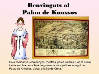 Benvinguts al
Palau de Knossos

Hola companys i companyes, mestres, pares i mares. Sóc la Lucía
i si us sembla bé us faré de guia en aquest petit recorregut pel
Palau de Knossos, ubicat a la illa de Creta.

 