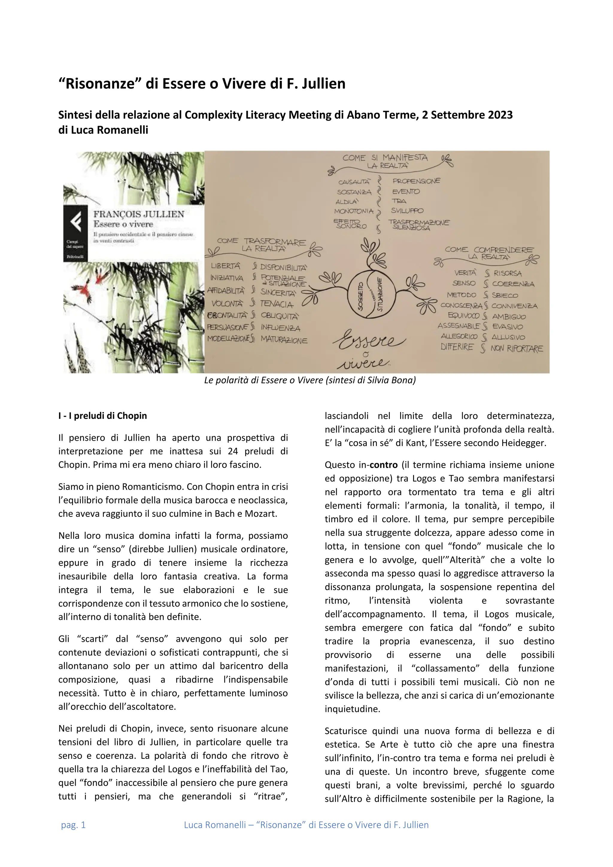 pag. 1 Luca Romanelli – “Risonanze” di Essere o Vivere di F. Jullien
“Risonanze” di Essere o Vivere di F. Jullien
Sintesi della relazione al Complexity Literacy Meeting di Abano Terme, 2 Settembre 2023
di Luca Romanelli
Le polarità di Essere o Vivere (sintesi di Silvia Bona)
I - I preludi di Chopin
Il pensiero di Jullien ha aperto una prospettiva di
interpretazione per me inattesa sui 24 preludi di
Chopin. Prima mi era meno chiaro il loro fascino.
Siamo in pieno Romanticismo. Con Chopin entra in crisi
l’equilibrio formale della musica barocca e neoclassica,
che aveva raggiunto il suo culmine in Bach e Mozart.
Nella loro musica domina infatti la forma, possiamo
dire un “senso” (direbbe Jullien) musicale ordinatore,
eppure in grado di tenere insieme la ricchezza
inesauribile della loro fantasia creativa. La forma
integra il tema, le sue elaborazioni e le sue
corrispondenze con il tessuto armonico che lo sostiene,
all’interno di tonalità ben definite.
Gli “scarti” dal “senso” avvengono qui solo per
contenute deviazioni o sofisticati contrappunti, che si
allontanano solo per un attimo dal baricentro della
composizione, quasi a ribadirne l’indispensabile
necessità. Tutto è in chiaro, perfettamente luminoso
all’orecchio dell’ascoltatore.
Nei preludi di Chopin, invece, sento risuonare alcune
tensioni del libro di Jullien, in particolare quelle tra
senso e coerenza. La polarità di fondo che ritrovo è
quella tra la chiarezza del Logos e l’ineffabilità del Tao,
quel “fondo” inaccessibile al pensiero che pure genera
tutti i pensieri, ma che generandoli si “ritrae”,
lasciandoli nel limite della loro determinatezza,
nell’incapacità di cogliere l’unità profonda della realtà.
E’ la “cosa in sé” di Kant, l’Essere secondo Heidegger.
Questo in-contro (il termine richiama insieme unione
ed opposizione) tra Logos e Tao sembra manifestarsi
nel rapporto ora tormentato tra tema e gli altri
elementi formali: l’armonia, la tonalità, il tempo, il
timbro ed il colore. Il tema, pur sempre percepibile
nella sua struggente dolcezza, appare adesso come in
lotta, in tensione con quel “fondo” musicale che lo
genera e lo avvolge, quell’”Alterità” che a volte lo
asseconda ma spesso quasi lo aggredisce attraverso la
dissonanza prolungata, la sospensione repentina del
ritmo, l’intensità violenta e sovrastante
dell’accompagnamento. Il tema, il Logos musicale,
sembra emergere con fatica dal “fondo” e subito
tradire la propria evanescenza, il suo destino
provvisorio di esserne una delle possibili
manifestazioni, il “collassamento” della funzione
d’onda di tutti i possibili temi musicali. Ciò non ne
svilisce la bellezza, che anzi si carica di un’emozionante
inquietudine.
Scaturisce quindi una nuova forma di bellezza e di
estetica. Se Arte è tutto ciò che apre una finestra
sull’infinito, l’in-contro tra tema e forma nei preludi è
una di queste. Un incontro breve, sfuggente come
questi brani, a volte brevissimi, perché lo sguardo
sull’Altro è difficilmente sostenibile per la Ragione, la
 