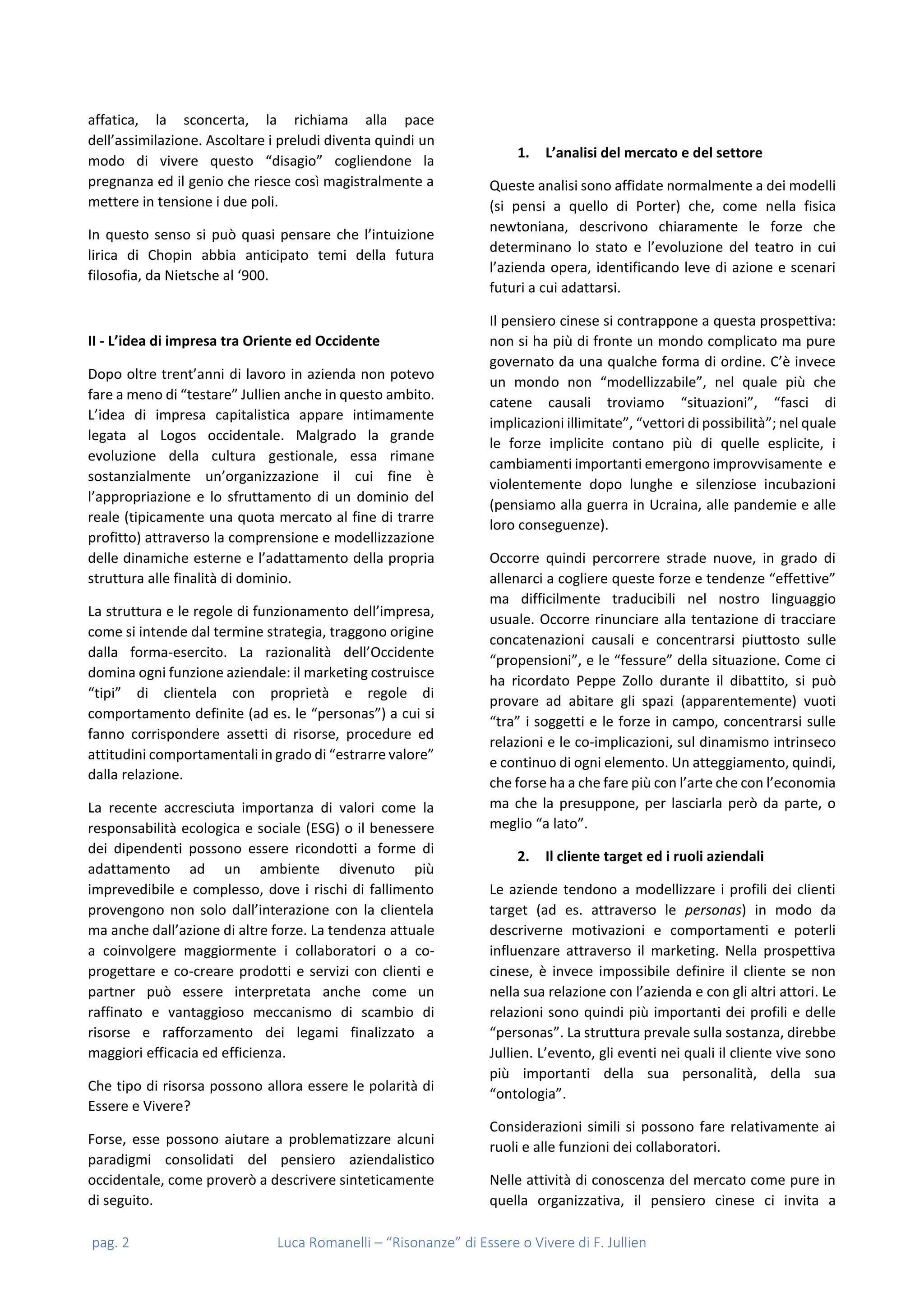 pag. 2 Luca Romanelli – “Risonanze” di Essere o Vivere di F. Jullien
affatica, la sconcerta, la richiama alla pace
dell’assimilazione. Ascoltare i preludi diventa quindi un
modo di vivere questo “disagio” cogliendone la
pregnanza ed il genio che riesce così magistralmente a
mettere in tensione i due poli.
In questo senso si può quasi pensare che l’intuizione
lirica di Chopin abbia anticipato temi della futura
filosofia, da Nietsche al ‘900.
II - L’idea di impresa tra Oriente ed Occidente
Dopo oltre trent’anni di lavoro in azienda non potevo
fare a meno di “testare” Jullien anche in questo ambito.
L’idea di impresa capitalistica appare intimamente
legata al Logos occidentale. Malgrado la grande
evoluzione della cultura gestionale, essa rimane
sostanzialmente un’organizzazione il cui fine è
l’appropriazione e lo sfruttamento di un dominio del
reale (tipicamente una quota mercato al fine di trarre
profitto) attraverso la comprensione e modellizzazione
delle dinamiche esterne e l’adattamento della propria
struttura alle finalità di dominio.
La struttura e le regole di funzionamento dell’impresa,
come si intende dal termine strategia, traggono origine
dalla forma-esercito. La razionalità dell’Occidente
domina ogni funzione aziendale: il marketing costruisce
“tipi” di clientela con proprietà e regole di
comportamento definite (ad es. le “personas”) a cui si
fanno corrispondere assetti di risorse, procedure ed
attitudini comportamentali in grado di “estrarre valore”
dalla relazione.
La recente accresciuta importanza di valori come la
responsabilità ecologica e sociale (ESG) o il benessere
dei dipendenti possono essere ricondotti a forme di
adattamento ad un ambiente divenuto più
imprevedibile e complesso, dove i rischi di fallimento
provengono non solo dall’interazione con la clientela
ma anche dall’azione di altre forze. La tendenza attuale
a coinvolgere maggiormente i collaboratori o a co-
progettare e co-creare prodotti e servizi con clienti e
partner può essere interpretata anche come un
raffinato e vantaggioso meccanismo di scambio di
risorse e rafforzamento dei legami finalizzato a
maggiori efficacia ed efficienza.
Che tipo di risorsa possono allora essere le polarità di
Essere e Vivere?
Forse, esse possono aiutare a problematizzare alcuni
paradigmi consolidati del pensiero aziendalistico
occidentale, come proverò a descrivere sinteticamente
di seguito.
1. L’analisi del mercato e del settore
Queste analisi sono affidate normalmente a dei modelli
(si pensi a quello di Porter) che, come nella fisica
newtoniana, descrivono chiaramente le forze che
determinano lo stato e l’evoluzione del teatro in cui
l’azienda opera, identificando leve di azione e scenari
futuri a cui adattarsi.
Il pensiero cinese si contrappone a questa prospettiva:
non si ha più di fronte un mondo complicato ma pure
governato da una qualche forma di ordine. C’è invece
un mondo non “modellizzabile”, nel quale più che
catene causali troviamo “situazioni”, “fasci di
implicazioni illimitate”, “vettori di possibilità”; nel quale
le forze implicite contano più di quelle esplicite, i
cambiamenti importanti emergono improvvisamente e
violentemente dopo lunghe e silenziose incubazioni
(pensiamo alla guerra in Ucraina, alle pandemie e alle
loro conseguenze).
Occorre quindi percorrere strade nuove, in grado di
allenarci a cogliere queste forze e tendenze “effettive”
ma difficilmente traducibili nel nostro linguaggio
usuale. Occorre rinunciare alla tentazione di tracciare
concatenazioni causali e concentrarsi piuttosto sulle
“propensioni”, e le “fessure” della situazione. Come ci
ha ricordato Peppe Zollo durante il dibattito, si può
provare ad abitare gli spazi (apparentemente) vuoti
“tra” i soggetti e le forze in campo, concentrarsi sulle
relazioni e le co-implicazioni, sul dinamismo intrinseco
e continuo di ogni elemento. Un atteggiamento, quindi,
che forse ha a che fare più con l’arte che con l’economia
ma che la presuppone, per lasciarla però da parte, o
meglio “a lato”.
2. Il cliente target ed i ruoli aziendali
Le aziende tendono a modellizzare i profili dei clienti
target (ad es. attraverso le personas) in modo da
descriverne motivazioni e comportamenti e poterli
influenzare attraverso il marketing. Nella prospettiva
cinese, è invece impossibile definire il cliente se non
nella sua relazione con l’azienda e con gli altri attori. Le
relazioni sono quindi più importanti dei profili e delle
“personas”. La struttura prevale sulla sostanza, direbbe
Jullien. L’evento, gli eventi nei quali il cliente vive sono
più importanti della sua personalità, della sua
“ontologia”.
Considerazioni simili si possono fare relativamente ai
ruoli e alle funzioni dei collaboratori.
Nelle attività di conoscenza del mercato come pure in
quella organizzativa, il pensiero cinese ci invita a
 