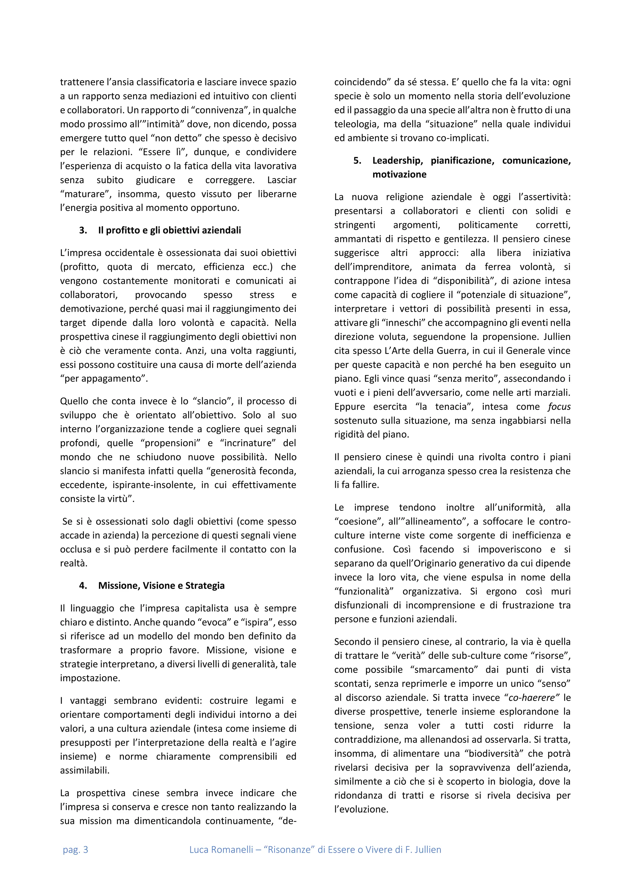 pag. 3 Luca Romanelli – “Risonanze” di Essere o Vivere di F. Jullien
trattenere l’ansia classificatoria e lasciare invece spazio
a un rapporto senza mediazioni ed intuitivo con clienti
e collaboratori. Un rapporto di “connivenza”, in qualche
modo prossimo all’”intimità” dove, non dicendo, possa
emergere tutto quel “non detto” che spesso è decisivo
per le relazioni. “Essere lì”, dunque, e condividere
l’esperienza di acquisto o la fatica della vita lavorativa
senza subito giudicare e correggere. Lasciar
“maturare”, insomma, questo vissuto per liberarne
l’energia positiva al momento opportuno.
3. Il profitto e gli obiettivi aziendali
L’impresa occidentale è ossessionata dai suoi obiettivi
(profitto, quota di mercato, efficienza ecc.) che
vengono costantemente monitorati e comunicati ai
collaboratori, provocando spesso stress e
demotivazione, perché quasi mai il raggiungimento dei
target dipende dalla loro volontà e capacità. Nella
prospettiva cinese il raggiungimento degli obiettivi non
è ciò che veramente conta. Anzi, una volta raggiunti,
essi possono costituire una causa di morte dell’azienda
“per appagamento”.
Quello che conta invece è lo “slancio”, il processo di
sviluppo che è orientato all’obiettivo. Solo al suo
interno l’organizzazione tende a cogliere quei segnali
profondi, quelle “propensioni” e “incrinature” del
mondo che ne schiudono nuove possibilità. Nello
slancio si manifesta infatti quella “generosità feconda,
eccedente, ispirante-insolente, in cui effettivamente
consiste la virtù”.
Se si è ossessionati solo dagli obiettivi (come spesso
accade in azienda) la percezione di questi segnali viene
occlusa e si può perdere facilmente il contatto con la
realtà.
4. Missione, Visione e Strategia
Il linguaggio che l’impresa capitalista usa è sempre
chiaro e distinto. Anche quando “evoca” e “ispira”, esso
si riferisce ad un modello del mondo ben definito da
trasformare a proprio favore. Missione, visione e
strategie interpretano, a diversi livelli di generalità, tale
impostazione.
I vantaggi sembrano evidenti: costruire legami e
orientare comportamenti degli individui intorno a dei
valori, a una cultura aziendale (intesa come insieme di
presupposti per l’interpretazione della realtà e l’agire
insieme) e norme chiaramente comprensibili ed
assimilabili.
La prospettiva cinese sembra invece indicare che
l’impresa si conserva e cresce non tanto realizzando la
sua mission ma dimenticandola continuamente, “de-
coincidendo” da sé stessa. E’ quello che fa la vita: ogni
specie è solo un momento nella storia dell’evoluzione
ed il passaggio da una specie all’altra non è frutto di una
teleologia, ma della “situazione” nella quale individui
ed ambiente si trovano co-implicati.
5. Leadership, pianificazione, comunicazione,
motivazione
La nuova religione aziendale è oggi l’assertività:
presentarsi a collaboratori e clienti con solidi e
stringenti argomenti, politicamente corretti,
ammantati di rispetto e gentilezza. Il pensiero cinese
suggerisce altri approcci: alla libera iniziativa
dell’imprenditore, animata da ferrea volontà, si
contrappone l’idea di “disponibilità”, di azione intesa
come capacità di cogliere il “potenziale di situazione”,
interpretare i vettori di possibilità presenti in essa,
attivare gli “inneschi” che accompagnino gli eventi nella
direzione voluta, seguendone la propensione. Jullien
cita spesso L’Arte della Guerra, in cui il Generale vince
per queste capacità e non perché ha ben eseguito un
piano. Egli vince quasi “senza merito”, assecondando i
vuoti e i pieni dell’avversario, come nelle arti marziali.
Eppure esercita “la tenacia”, intesa come focus
sostenuto sulla situazione, ma senza ingabbiarsi nella
rigidità del piano.
Il pensiero cinese è quindi una rivolta contro i piani
aziendali, la cui arroganza spesso crea la resistenza che
li fa fallire.
Le imprese tendono inoltre all’uniformità, alla
“coesione”, all’”allineamento”, a soffocare le contro-
culture interne viste come sorgente di inefficienza e
confusione. Così facendo si impoveriscono e si
separano da quell’Originario generativo da cui dipende
invece la loro vita, che viene espulsa in nome della
“funzionalità” organizzativa. Si ergono così muri
disfunzionali di incomprensione e di frustrazione tra
persone e funzioni aziendali.
Secondo il pensiero cinese, al contrario, la via è quella
di trattare le “verità” delle sub-culture come “risorse”,
come possibile “smarcamento” dai punti di vista
scontati, senza reprimerle e imporre un unico “senso”
al discorso aziendale. Si tratta invece “co-haerere” le
diverse prospettive, tenerle insieme esplorandone la
tensione, senza voler a tutti costi ridurre la
contraddizione, ma allenandosi ad osservarla. Si tratta,
insomma, di alimentare una “biodiversità” che potrà
rivelarsi decisiva per la sopravvivenza dell’azienda,
similmente a ciò che si è scoperto in biologia, dove la
ridondanza di tratti e risorse si rivela decisiva per
l’evoluzione.
 