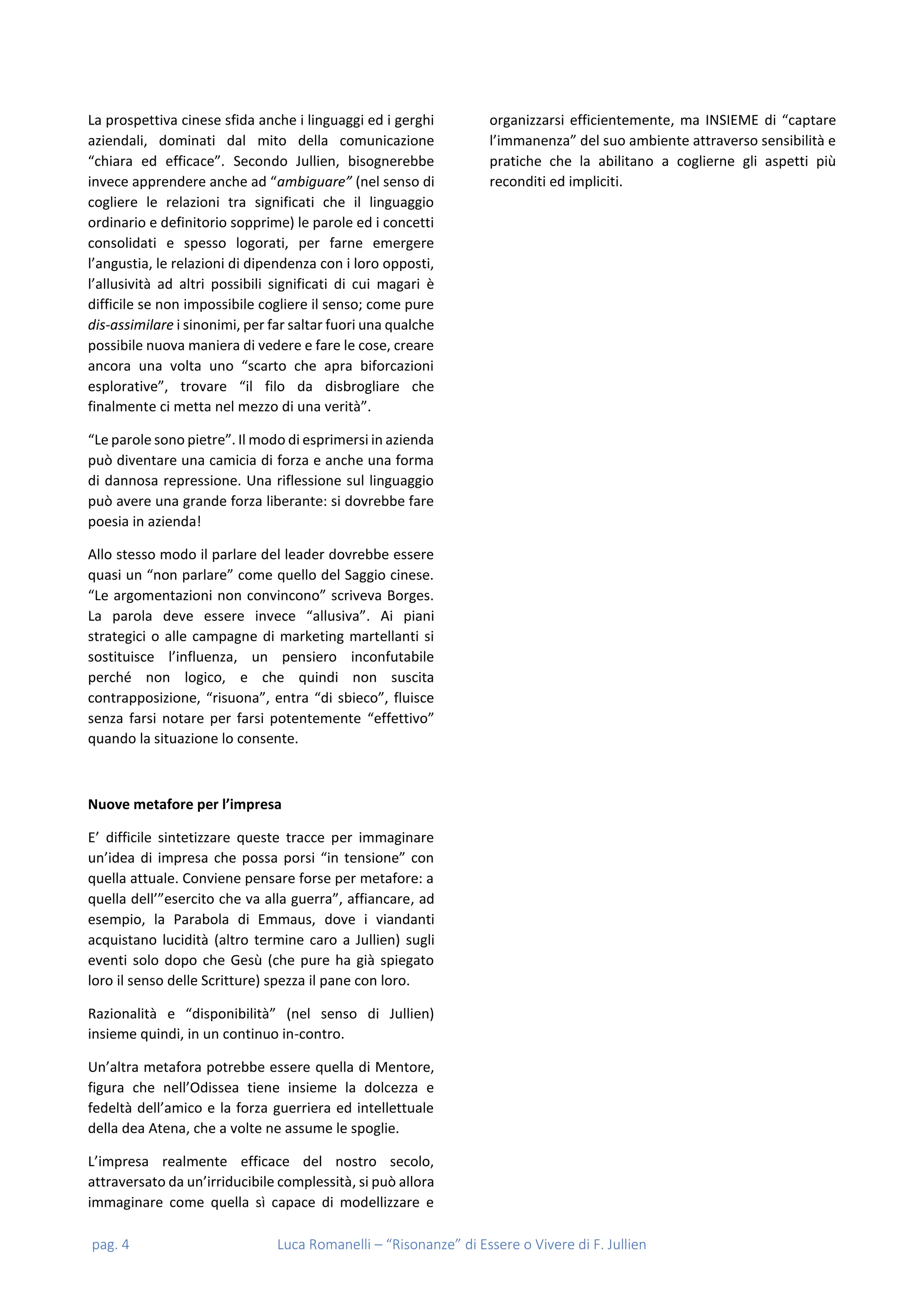 pag. 4 Luca Romanelli – “Risonanze” di Essere o Vivere di F. Jullien
La prospettiva cinese sfida anche i linguaggi ed i gerghi
aziendali, dominati dal mito della comunicazione
“chiara ed efficace”. Secondo Jullien, bisognerebbe
invece apprendere anche ad “ambiguare” (nel senso di
cogliere le relazioni tra significati che il linguaggio
ordinario e definitorio sopprime) le parole ed i concetti
consolidati e spesso logorati, per farne emergere
l’angustia, le relazioni di dipendenza con i loro opposti,
l’allusività ad altri possibili significati di cui magari è
difficile se non impossibile cogliere il senso; come pure
dis-assimilare i sinonimi, per far saltar fuori una qualche
possibile nuova maniera di vedere e fare le cose, creare
ancora una volta uno “scarto che apra biforcazioni
esplorative”, trovare “il filo da disbrogliare che
finalmente ci metta nel mezzo di una verità”.
“Le parole sono pietre”. Il modo di esprimersi in azienda
può diventare una camicia di forza e anche una forma
di dannosa repressione. Una riflessione sul linguaggio
può avere una grande forza liberante: si dovrebbe fare
poesia in azienda!
Allo stesso modo il parlare del leader dovrebbe essere
quasi un “non parlare” come quello del Saggio cinese.
“Le argomentazioni non convincono” scriveva Borges.
La parola deve essere invece “allusiva”. Ai piani
strategici o alle campagne di marketing martellanti si
sostituisce l’influenza, un pensiero inconfutabile
perché non logico, e che quindi non suscita
contrapposizione, “risuona”, entra “di sbieco”, fluisce
senza farsi notare per farsi potentemente “effettivo”
quando la situazione lo consente.
Nuove metafore per l’impresa
E’ difficile sintetizzare queste tracce per immaginare
un’idea di impresa che possa porsi “in tensione” con
quella attuale. Conviene pensare forse per metafore: a
quella dell’”esercito che va alla guerra”, affiancare, ad
esempio, la Parabola di Emmaus, dove i viandanti
acquistano lucidità (altro termine caro a Jullien) sugli
eventi solo dopo che Gesù (che pure ha già spiegato
loro il senso delle Scritture) spezza il pane con loro.
Razionalità e “disponibilità” (nel senso di Jullien)
insieme quindi, in un continuo in-contro.
Un’altra metafora potrebbe essere quella di Mentore,
figura che nell’Odissea tiene insieme la dolcezza e
fedeltà dell’amico e la forza guerriera ed intellettuale
della dea Atena, che a volte ne assume le spoglie.
L’impresa realmente efficace del nostro secolo,
attraversato da un’irriducibile complessità, si può allora
immaginare come quella sì capace di modellizzare e
organizzarsi efficientemente, ma INSIEME di “captare
l’immanenza” del suo ambiente attraverso sensibilità e
pratiche che la abilitano a coglierne gli aspetti più
reconditi ed impliciti.
 