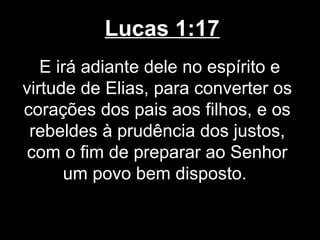 Lucas 1:17
   E irá adiante dele no espírito e
virtude de Elias, para converter os
corações dos pais aos filhos, e os
 rebeldes à prudência dos justos,
 com o fim de preparar ao Senhor
      um povo bem disposto.
 
