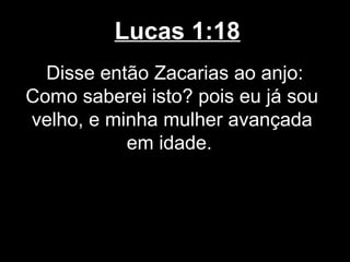 Lucas 1:18
  Disse então Zacarias ao anjo:
Como saberei isto? pois eu já sou
velho, e minha mulher avançada
           em idade.
 