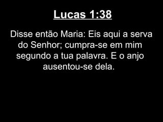 Lucas 1:38
Disse então Maria: Eis aqui a serva
  do Senhor; cumpra-se em mim
 segundo a tua palavra. E o anjo
        ausentou-se dela.
 