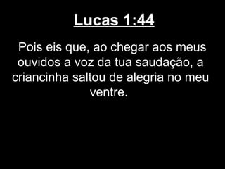 Lucas 1:44
 Pois eis que, ao chegar aos meus
 ouvidos a voz da tua saudação, a
criancinha saltou de alegria no meu
              ventre.
 