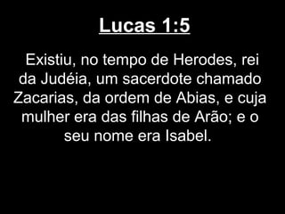 Lucas 1:5
  Existiu, no tempo de Herodes, rei
 da Judéia, um sacerdote chamado
Zacarias, da ordem de Abias, e cuja
 mulher era das filhas de Arão; e o
        seu nome era Isabel.
 