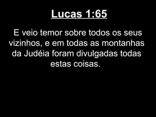 Lucas 1:65
 E veio temor sobre todos os seus
vizinhos, e em todas as montanhas
 da Judéia foram divulgadas todas
           estas coisas.
 