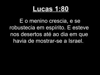 Lucas 1:80
    E o menino crescia, e se
robustecia em espírito. E esteve
nos desertos até ao dia em que
  havia de mostrar-se a Israel.
 