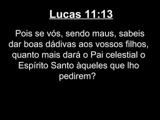 Lucas 11:13
  Pois se vós, sendo maus, sabeis
dar boas dádivas aos vossos filhos,
 quanto mais dará o Pai celestial o
   Espírito Santo àqueles que lho
             pedirem?
 
