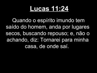 Lucas 11:24
  Quando o espírito imundo tem
saído do homem, anda por lugares
secos, buscando repouso; e, não o
achando, diz: Tornarei para minha
        casa, de onde saí.
 
