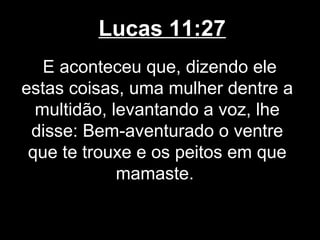 Lucas 11:27
   E aconteceu que, dizendo ele
estas coisas, uma mulher dentre a
  multidão, levantando a voz, lhe
 disse: Bem-aventurado o ventre
 que te trouxe e os peitos em que
             mamaste.
 