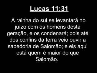 Lucas 11:31
  A rainha do sul se levantará no
   juízo com os homens desta
geração, e os condenará; pois até
 dos confins da terra veio ouvir a
sabedoria de Salomão; e eis aqui
    está quem é maior do que
            Salomão.
 