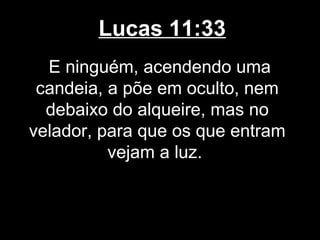Lucas 11:33
  E ninguém, acendendo uma
 candeia, a põe em oculto, nem
  debaixo do alqueire, mas no
velador, para que os que entram
          vejam a luz.
 