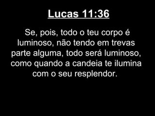 Lucas 11:36
    Se, pois, todo o teu corpo é
 luminoso, não tendo em trevas
parte alguma, todo será luminoso,
como quando a candeia te ilumina
      com o seu resplendor.
 