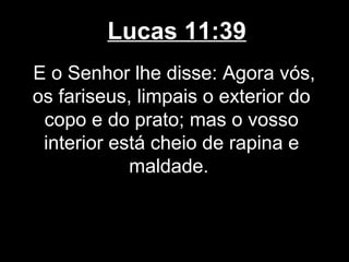 Lucas 11:39
E o Senhor lhe disse: Agora vós,
os fariseus, limpais o exterior do
 copo e do prato; mas o vosso
 interior está cheio de rapina e
            maldade.
 