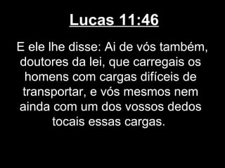 Lucas 11:46
E ele lhe disse: Ai de vós também,
doutores da lei, que carregais os
  homens com cargas difíceis de
 transportar, e vós mesmos nem
ainda com um dos vossos dedos
       tocais essas cargas.
 