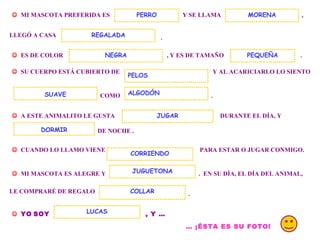 .    MI MASCOTA PREFERIDA ES  Y SE LLAMA  PERRO , LLEGÓ A CASA  .    ES DE COLOR  , Y ES DE TAMAÑO  MORENA REGALADA    SU CUERPO ESTÁ CUBIERTO DE  Y AL ACARICIARLO LO SIENTO  COMO  ALGODÓN .    A ESTE ANIMALITO LE GUSTA  DURANTE EL DÍA, Y  DE NOCHE .  DORMIR    CUANDO LO LLAMO VIENE  PARA ESTAR O JUGAR CONMIGO.     MI MASCOTA ES ALEGRE Y  .  EN SU DÍA, EL DÍA DEL ANIMAL, CORRIENDO JUGUETONA LE COMPRARÉ DE REGALO  COLLAR .    YO   SOY   , Y … LUCAS …  ¡ÉSTA ES SU FOTO!   JUGAR NEGRA SUAVE PELOS PEQUEÑA 