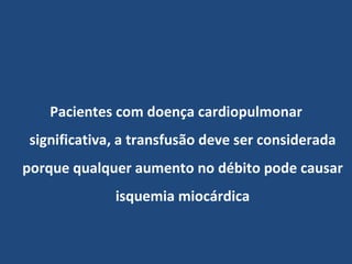 Pacientes com doença cardiopulmonar significativa, a transfusão deve ser considerada porque qualquer aumento no débito pode causar isquemia miocárdica 