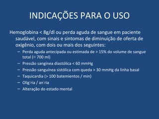 INDICAÇÕES PARA O USO Hemoglobina < 8g/dl ou perda aguda de sangue em paciente saudável, com sinais e sintomas de diminuição de oferta de oxigênio, com dois ou mais dos seguintes: Perda aguda antecipada ou estimada de > 15% do volume de sangue total (≡ 700 ml) Pressão sangínea diastólica < 60 mmHg Pressão sanguínea sistólica com queda > 30 mmHg da linha basal Taquicardia (> 100 batemientos / min) Oligúria / anúria Alteração do estado mental 